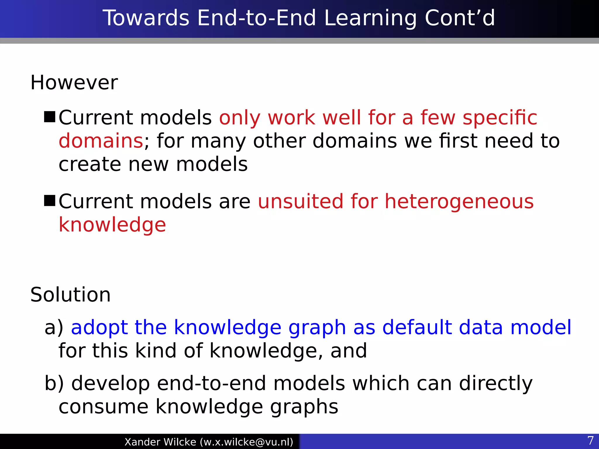 Xander Wilcke (w.x.wilcke@vu.nl) 7
Towards End-to-End Learning Cont’d
However
Current models only work well for a few specifc
domains; for many other domains we frst need to
create new models
Current models are unsuited for heterogeneous
knowledge
Solution
a) adopt the knowledge graph as default data model
for this kind of knowledge, and
b) develop end-to-end models which can directly
consume knowledge graphs
 