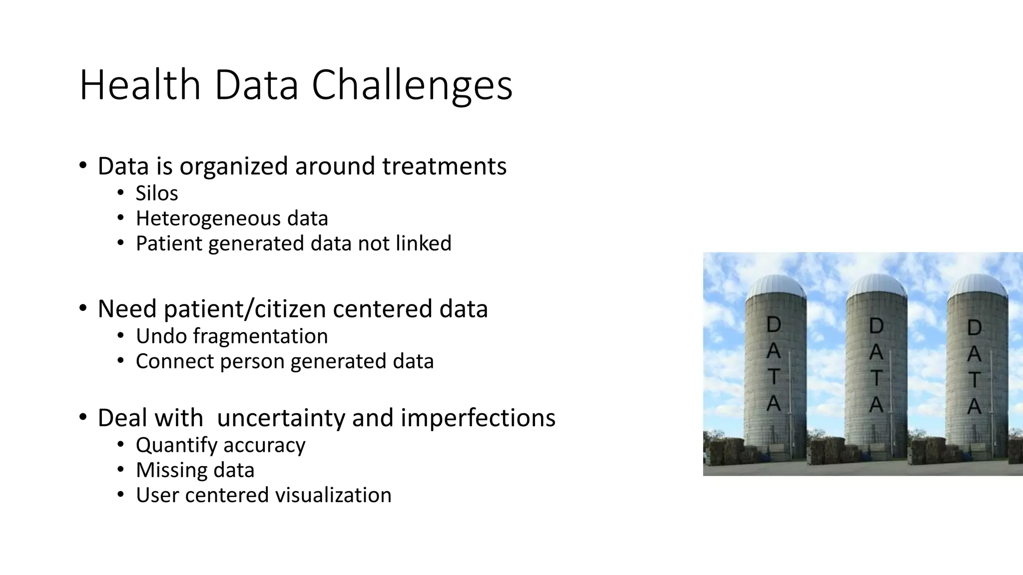 Health Data Challenges
• Data is organized around treatments
• Silos
• Heterogeneous data
• Patient generated data not linked
• Need patient/citizen centered data
• Undo fragmentation
• Connect person generated data
• Deal with uncertainty and imperfections
• Quantify accuracy
• Missing data
• User centered visualization
 