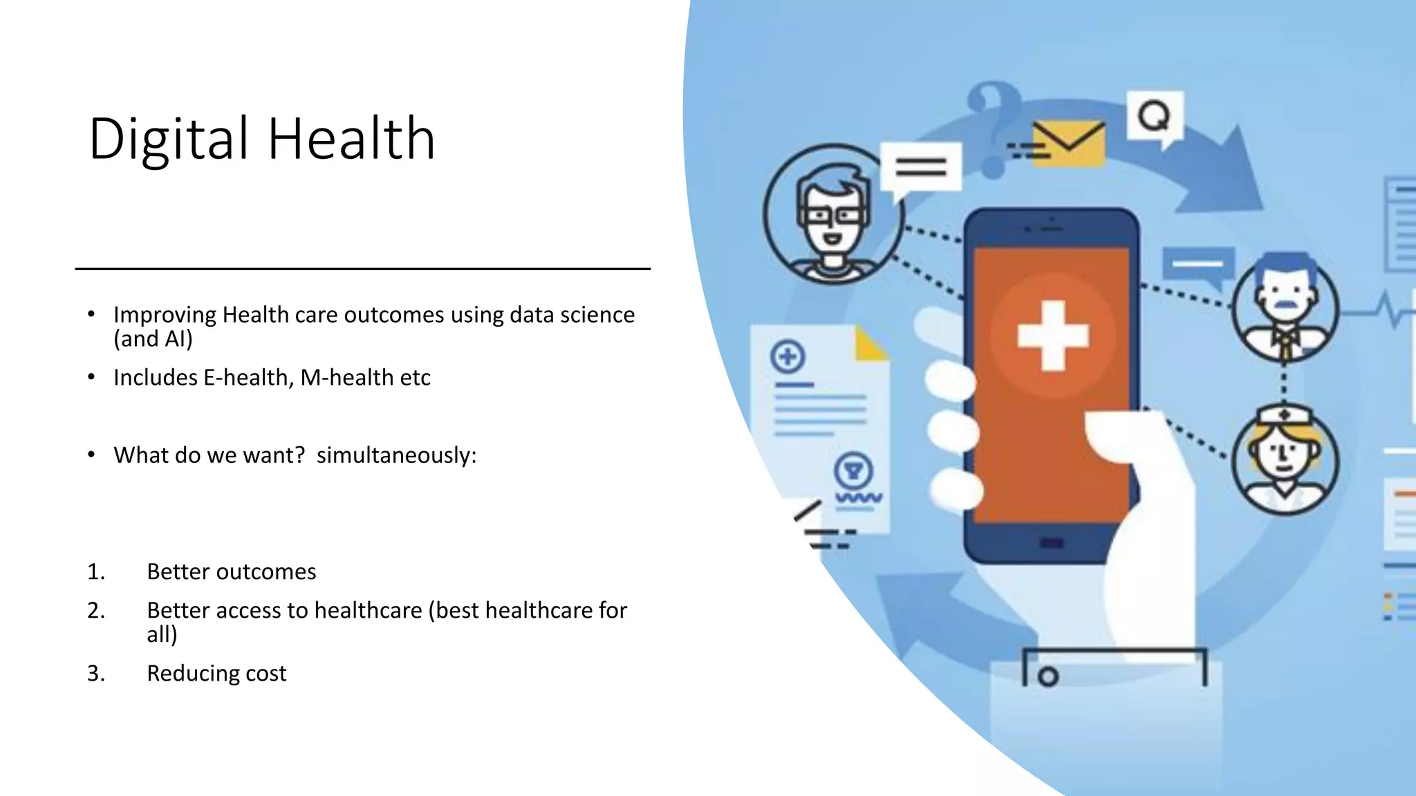Digital Health
• Improving Health care outcomes using data science
(and AI)
• Includes E-health, M-health etc
• What do we want? simultaneously:
1. Better outcomes
2. Better access to healthcare (best healthcare for
all)
3. Reducing cost
 