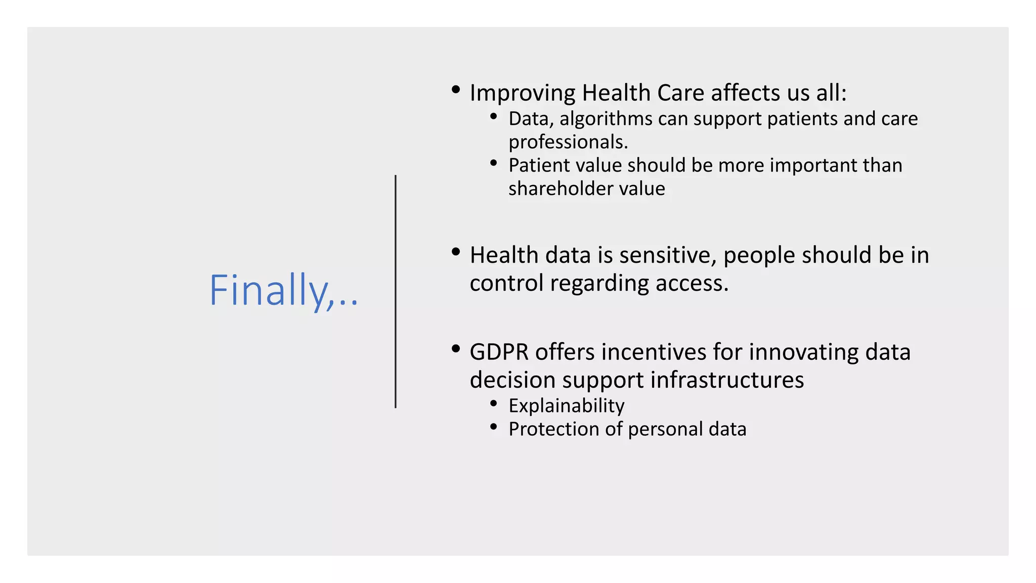 Finally,..
• Improving Health Care affects us all:
• Data, algorithms can support patients and care
professionals.
• Patient value should be more important than
shareholder value
• Health data is sensitive, people should be in
control regarding access.
• GDPR offers incentives for innovating data
decision support infrastructures
• Explainability
• Protection of personal data
 