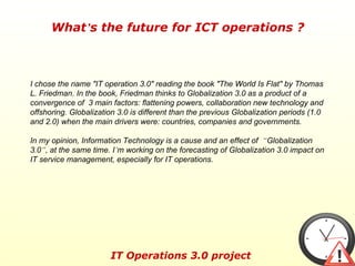 I chose the name &quot;IT operation 3.0&quot; reading the book &quot;The World Is Flat&quot; by Thomas L. Friedman. In the book, Friedman thinks to Globalization 3.0 as a product of a convergence of  3 main factors: flattening powers, collaboration new technology and offshoring. Globalization 3.0 is different than the previous Globalization periods (1.0 and 2.0) when the main drivers were: countries, companies and governments.  In my opinion, Information Technology is a cause and an effect of  “ Globalization 3.0 ” , at the same time. I ’ m working on the forecasting of Globalization 3.0 impact on IT service management, especially for IT operations. 