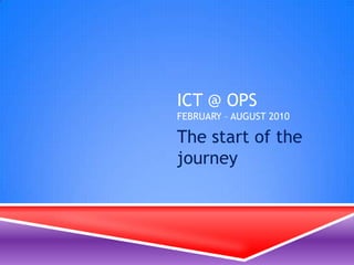 ICT @ OPSFebruary – August 2010 The start of the journey 