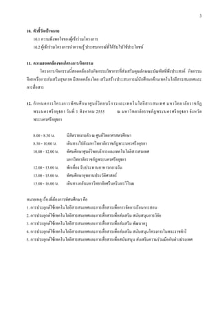 3


10. ตัวชี้วัดเปาหมาย
    10.1 ความพึงพอใจของผูเขารวมโครงการ
    10.2 ผูเขารวมโครงการนําความรู ประสบการณที่ไดรับไปใชประโยชน

11. ความสอดคลองของโครงการ/กิจกรรม
        โครงการ/กิจกรรมนี้สอดคลองกับกิจกรรมวิชาการที่สงเสริมคุณลักษณะบัณฑิตที่พึงประสงค กิจกรรม
กีฬาหรือการสงเสริมสุขภาพ มีสอดคลองโดย เสริมสรางประสบการณนักศึกษาดานเทคโนโลยีสารสนเทศและ
การสื่อสาร

12. กํ า หนดการโครงการทั ศ นศึ ก ษาศู น ย วิ ท ยบริ ก ารและเทคโนโลยี ส ารสนเทศ มหาวิ ท ยาลั ย ราชภั ฏ
    พระนครศรี อ ยุ ธ ยา วั น ที่ 1 สิ ง หาคม 2555        ณ มหาวิ ท ยาลั ย ราชภั ฏ พระนครศรี อ ยุ ธ ยา จั ง หวั ด
    พระนครศรีอยุธยา

    8.00 - 8.30 น.       นิสิตรายงานตัว ณ ศูนยวิทยาศาสตรศึกษา
    8.30 - 10.00 น.      เดินทางไปยังมหาวิทยาลัยราชภัฏพระนครศรีอยุธยา
    10.00 - 12.00 น.     ทัศนศึกษาศูนยวิทยบริการและเทคโนโลยีสารสนเทศ
                         มหาวิทยาลัยราชภัฏพระนครศรีอยุธยา
    12.00 - 13.00 น.     พักเที่ยง รับประทานอาหารกลางวัน
    13.00 - 15.00 น.     ทัศนศึกษาอุทยานประวัติศาสตร
    15.00 - 16.00 น.     เดินทางกลับมหาวิทยาลัยศรีนครินทรวิโรฒ

หมายเหตุ เรื่องที่ตองการทัศนศึกษา คือ
1. การประยุกตใชเทคโนโลยีสารสนเทศและการสื่อสารเพื่อการจัดการเรียนการสอน
2. การประยุกตใชเทคโนโลยีสารสนเทศและการสื่อสารเพื่อสงเสริม สนับสนุนการวิจัย
3. การประยุกตใชเทคโนโลยีสารสนเทศและการสื่อสารเพื่อสงเสริม พัฒนาครู
4. การประยุกตใชเทคโนโลยีสารสนเทศและการสื่อสารเพื่อสงเสริม สนับสนุนโครงการในพระราชดําริ
5. การประยุกตใชเทคโนโลยีสารสนเทศและการสื่อสารเพื่อสนับสนุน สงเสริมความรวมมือกับตางประเทศ
 