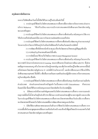 4


สรุปผลการจัดกิจกรรม

      จากการไปทัศนศึกษาในครั้งนี้นิสิตไดรับความรูในประเด็นตอไปนี้
               1. การประยุกตใชเทคโนโลยีสารสนเทศและการสื่อสารเพื่อการจัดการเรียนการสอน ผานการ
      บริก าร Webserver ใหแ กโรงเรีย น และการบริการสารสนเทศแก นัก ศึ กษามหาวิทยาลัยราชภั ฏ
      พระนครศรีอยุธยา
               2. การประยุกตใชเทคโนโลยีสารสนเทศและการสื่อสารเพื่อสงเสริม สนับสนุนการวิจัย การ
      ใหบริการเครือขายอินเตอรเน็ต และการรักษาความปลอดภัยระบบเครือขาย
               3. การประยุกตใชเทคโนโลยีสารสนเทศและการสื่อสารเพื่อสงเสริม พัฒนาครู ผานรายงานสรุป
      โครงการบริการวิชาการใหกับครูในโรงเรียนใกลเคียงหรือโรงเรียนในเขตบริการมีดังนี้
                  3.1 การพัฒนาสื่ออิเล็กทรอนิกส (E-Book) เกี่ยวกับวัฒนธรรมไทยและภูมิปญญาทองถิ่น
                  3.2 การซอมบํารุงรักษาคอมพิวเตอรเบื้องตน
                  3.3 การติดตั้งและใชงานเว็บไซดบน CMS (Content Management System)
               4. การประยุกตใชเทคโนโลยีสารสนเทศและการสื่อสารเพื่อสงเสริม สนับสนุนโครงการใน
      พระราชดําริ ผานการนําเสนอระบบ E-Learning ของการศึกษาทางไกลผานดาวเทียม (eDLTV) ซึ่งชวย
      ลดปญหาขาดแคลนครู สรางโอกาสการเรียนรูสายสามัญ และเพิ่มโอกาสเรียนรูวิชาชีพ นอกจากนี้ยังมี
      เครือขายมหาวิทยาลัยราชภัฎจํานวน 35 แหงที่เขารวมโครงการนี้ และมีการฝกอบรมการใชงานใหกับ
      นักศึกษาคณะครุศาสตร ชั้นปที่ 2 เพื่อเปนการเตรียมความพรอมกอนปฏิบัติการสอน หรือการสอนแทน
      ครูในกรณีฉุกเฉิน เปนตน
               5. การประยุกตใชเทคโนโลยีสารสนเทศและการสื่อสารเพื่อสนับสนุน สงเสริมความรวมมือกับ
      ตางประเทศ ผานคําบอกเลาของหัวหนาศูนยฯ ในเรื่องของ การทํา Teleconference ดวยระบบ
      อินเตอรเน็ต ซึ่งเคยไดรับการสนับสนุนจากมหาวิทยาลัยเกียวโต ประเทศญี่ปุน
               6. นิสิตตระหนักถึงความสําคัญของเทคโนโลยีสารสนเทศและการสื่อสาร จากการบอกเลา
      เหตุการณเมื่อครั้งน้ําทวมใหญในชวงป 2554 ที่ผานมา จากคําบอกเลาของผูอํานวยการศูนยฯ และแนวคิด
      ในการประยุกตใชเทคโนโลยีสารสนเทศและการสื่อสารทางวิทยาศาสตรศึกษาในประเด็น การสื่อสาร
      ทางวิทยาศาสตรดวยเทคโนโลยีสารสนเทศเพื่อการพัฒนาศักยภาพครูและนักเรียน
               7. นิสิตไดทราบศักยภาพของตนเองในดานการใชเทคโนโลยีสารสนเทศและการสื่อสาร จาก
      การลงพื้นที่จริงและพูดคุยแลกเปลี่ยนความเห็นกับหัวหนา และเจาหนาที่ศูนยวิทยบริการและเทคโนโลยี
      สารสนเทศ มหาวิทยาลัยราชภัฏพระนครศรีอยุธยา
 
