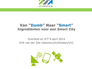 Van “Dumb” Naar “Smart”
Ingrediënten voor een Smart City
Overheid en ICT 9 april 2014
Erik van der Zee (Geonovum/Geodan/VU)
 