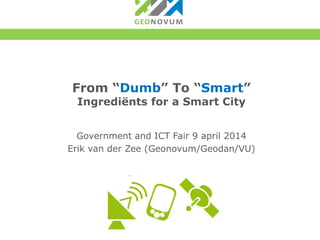 From “Dumb” To “Smart”
Ingrediënts for a Smart City
Government and ICT Fair 9 april 2014
Erik van der Zee (Geonovum/Geodan/VU)
 