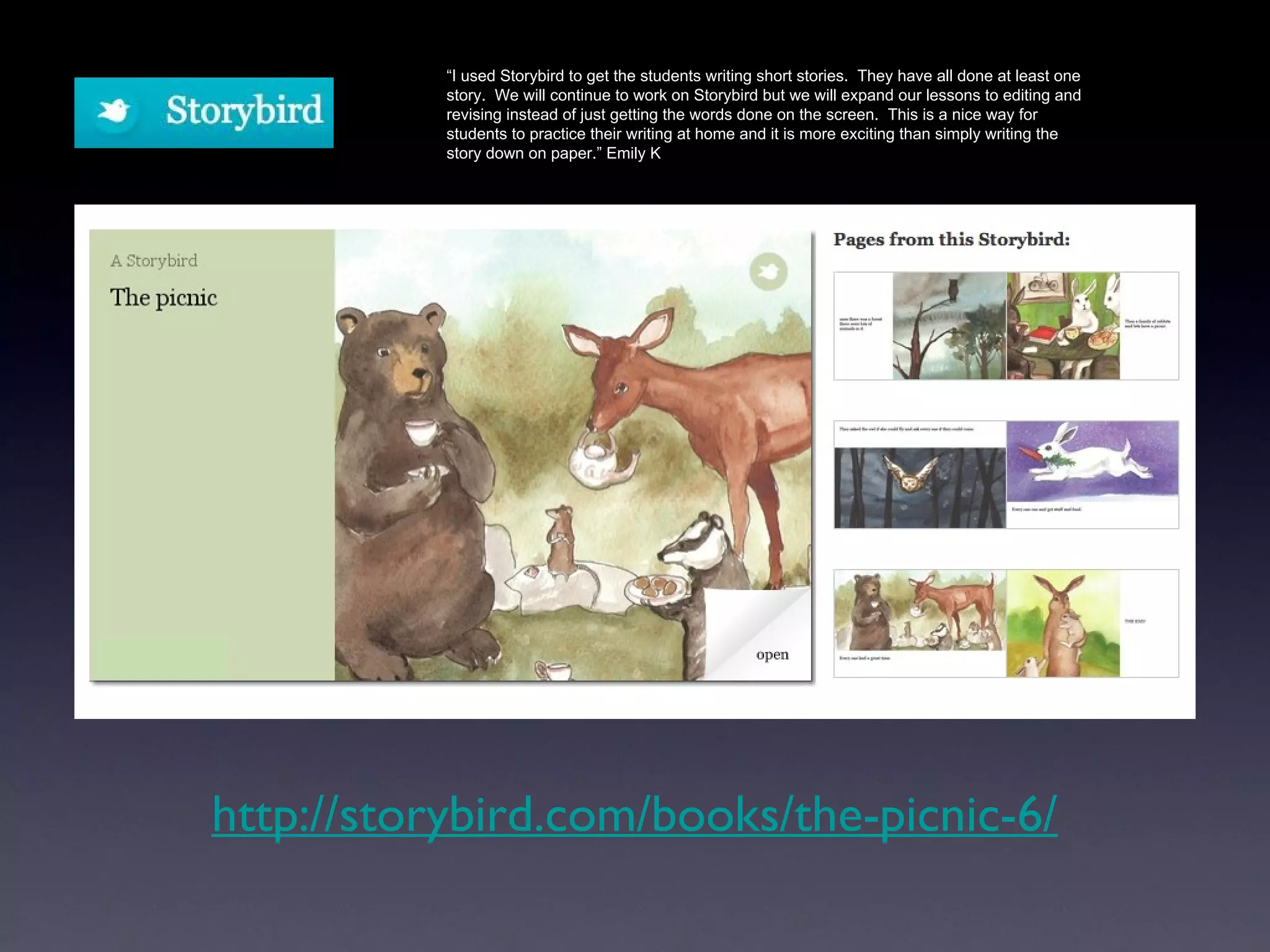 http://storybird.com/books/the-picnic-6/ “ I used Storybird to get the students writing short stories.  They have all done at least one story.  We will continue to work on Storybird but we will expand our lessons to editing and revising instead of just getting the words done on the screen.  This is a nice way for students to practice their writing at home and it is more exciting than simply writing the story down on paper.” Emily K 