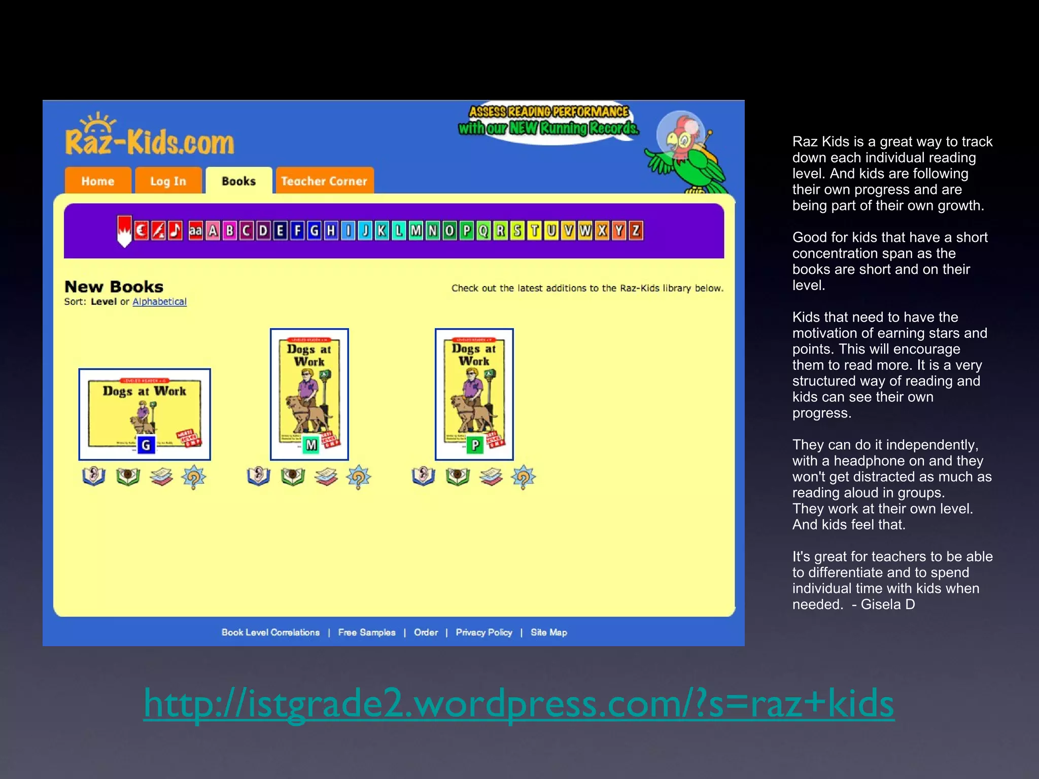 Raz Kids is a great way to track down each individual reading level. And kids are following their own progress and are being part of their own growth.  Good for kids that have a short concentration span as the books are short and on their level.  Kids that need to have the motivation of earning stars and points. This will encourage them to read more. It is a very structured way of reading and kids can see their own progress. They can do it independently, with a headphone on and they won't get distracted as much as reading aloud in groups.  They work at their own level. And kids feel that.  It's great for teachers to be able to differentiate and to spend individual time with kids when needed.  - Gisela D http://istgrade2.wordpress.com/?s=raz+kids 