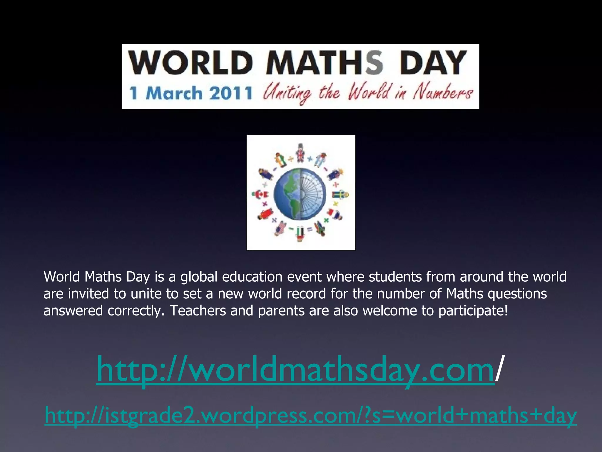 http://istgrade2.wordpress.com/?s=world+maths+day http://worldmathsday.com / World Maths Day is a global education event where students from around the world are invited to unite to set a new world record for the number of Maths questions answered correctly. Teachers and parents are also welcome to participate! 