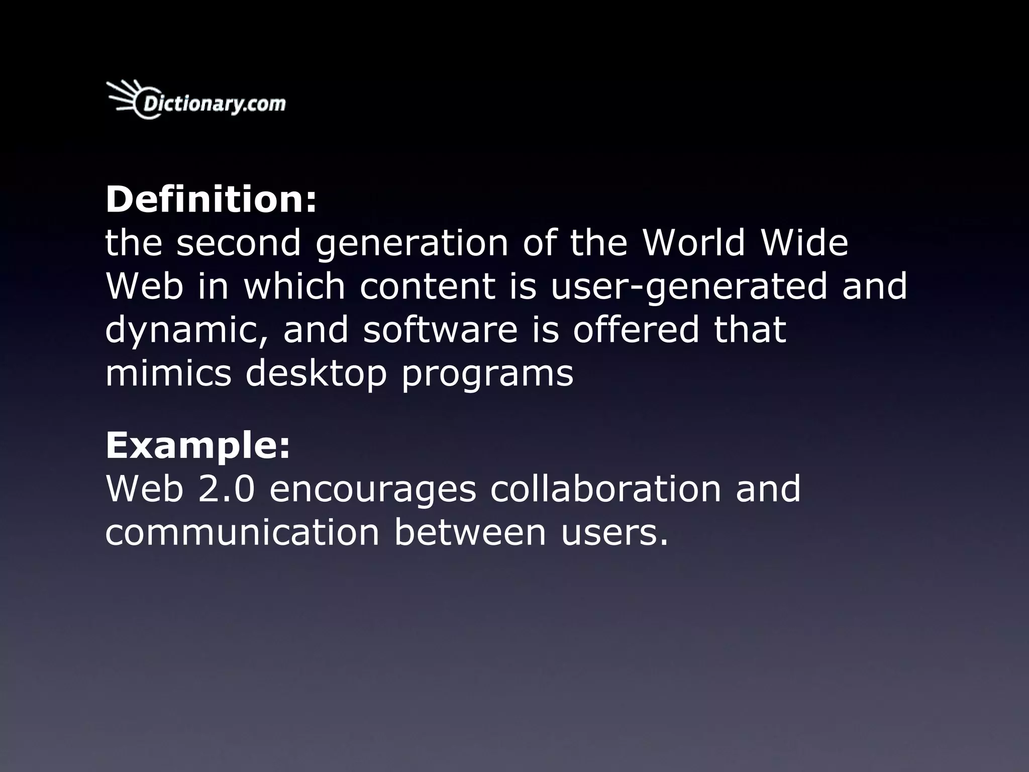 Definition:     the second generation of the World Wide Web in which content is user-generated and dynamic, and software is offered that mimics desktop programs Example:     Web 2.0 encourages collaboration and communication between users. 