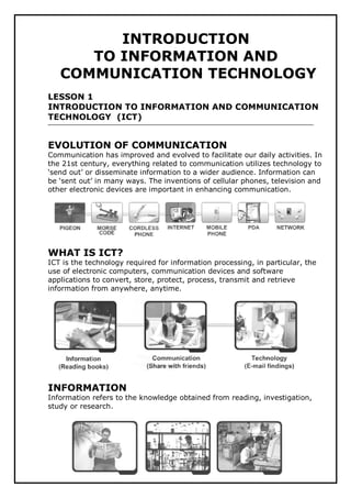 1
INTRODUCTION
TO INFORMATION AND
COMMUNICATION TECHNOLOGY
LESSON 1
INTRODUCTION TO INFORMATION AND COMMUNICATION
TECHNOLOGY (ICT)
EVOLUTION OF COMMUNICATION
Communication has improved and evolved to facilitate our daily activities. In
the 21st century, everything related to communication utilizes technology to
‘send out’ or disseminate information to a wider audience. Information can
be ‘sent out’ in many ways. The inventions of cellular phones, television and
other electronic devices are important in enhancing communication.
WHAT IS ICT?
ICT is the technology required for information processing, in particular, the
use of electronic computers, communication devices and software
applications to convert, store, protect, process, transmit and retrieve
information from anywhere, anytime.
INFORMATION
Information refers to the knowledge obtained from reading, investigation,
study or research.
 