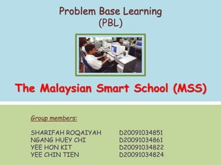Group members:
SHARIFAH ROQAIYAH D20091034851
NGANG HUEY CHI D20091034861
YEE HON KIT D20091034822
YEE CHIN TIEN D20091034824
Problem Base Learning
(PBL)
The Malaysian Smart School (MSS)
 