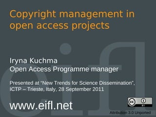 Copyright management in
open access projects


Iryna Kuchma
Open Access Programme manager
Presented at “New Trends for Science Dissemination”,
ICTP – Trieste, Italy, 28 September 2011


www.eifl.net                             Attribution 3.0 Unported
 
