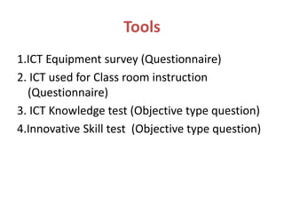 Tools
1.ICT Equipment survey (Questionnaire)
2. ICT used for Class room instruction
(Questionnaire)
3. ICT Knowledge test (Objective type question)
4.Innovative Skill test (Objective type question)
 
