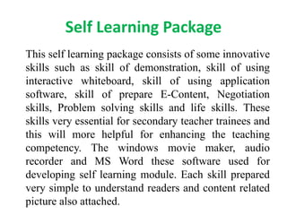 Self Learning Package
This self learning package consists of some innovative
skills such as skill of demonstration, skill of using
interactive whiteboard, skill of using application
software, skill of prepare E-Content, Negotiation
skills, Problem solving skills and life skills. These
skills very essential for secondary teacher trainees and
this will more helpful for enhancing the teaching
competency. The windows movie maker, audio
recorder and MS Word these software used for
developing self learning module. Each skill prepared
very simple to understand readers and content related
picture also attached.
 
