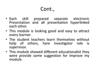Cont.,
• Each skill prepared separate electronic
Presentation and all presentation hyperlinked
each other.
• This module is looking good and easy to attract
every learner.
• The student teachers learn themselves without
help of others, here investigator role is
supervisor.
• This module showed different educationalist they
were provide some suggestion for improve my
module.
 