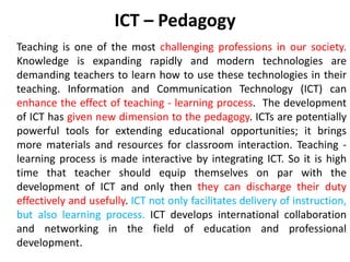 ICT – Pedagogy
Teaching is one of the most challenging professions in our society.
Knowledge is expanding rapidly and modern technologies are
demanding teachers to learn how to use these technologies in their
teaching. Information and Communication Technology (ICT) can
enhance the effect of teaching - learning process. The development
of ICT has given new dimension to the pedagogy. ICTs are potentially
powerful tools for extending educational opportunities; it brings
more materials and resources for classroom interaction. Teaching -
learning process is made interactive by integrating ICT. So it is high
time that teacher should equip themselves on par with the
development of ICT and only then they can discharge their duty
effectively and usefully. ICT not only facilitates delivery of instruction,
but also learning process. ICT develops international collaboration
and networking in the field of education and professional
development.
 