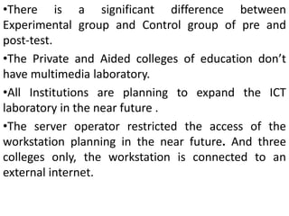 •There is a significant difference between
Experimental group and Control group of pre and
post-test.
•The Private and Aided colleges of education don’t
have multimedia laboratory.
•All Institutions are planning to expand the ICT
laboratory in the near future .
•The server operator restricted the access of the
workstation planning in the near future. And three
colleges only, the workstation is connected to an
external internet.
 