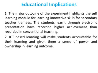 Educational Implications
1. The major outcome of the experiment highlights the self
learning module for learning innovative skills for secondary
teacher trainees. The students learnt through electronic
presentation have recorded higher achievement than
recorded in conventional teaching.
2. ICT based learning will make students accountable for
their learning and given them a sense of power and
ownership in learning outcome.
 