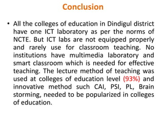 Conclusion
• All the colleges of education in Dindigul district
have one ICT laboratory as per the norms of
NCTE. But ICT labs are not equipped properly
and rarely use for classroom teaching. No
institutions have multimedia laboratory and
smart classroom which is needed for effective
teaching. The lecture method of teaching was
used at colleges of education level (93%) and
innovative method such CAI, PSI, PL, Brain
storming, needed to be popularized in colleges
of education.
 