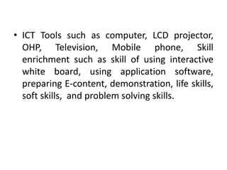 • ICT Tools such as computer, LCD projector,
OHP, Television, Mobile phone, Skill
enrichment such as skill of using interactive
white board, using application software,
preparing E-content, demonstration, life skills,
soft skills, and problem solving skills.
 