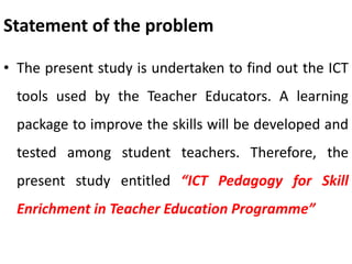 Statement of the problem
• The present study is undertaken to find out the ICT
tools used by the Teacher Educators. A learning
package to improve the skills will be developed and
tested among student teachers. Therefore, the
present study entitled “ICT Pedagogy for Skill
Enrichment in Teacher Education Programme”
 