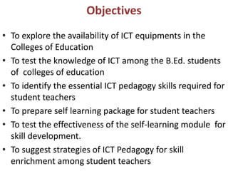Objectives
• To explore the availability of ICT equipments in the
Colleges of Education
• To test the knowledge of ICT among the B.Ed. students
of colleges of education
• To identify the essential ICT pedagogy skills required for
student teachers
• To prepare self learning package for student teachers
• To test the effectiveness of the self-learning module for
skill development.
• To suggest strategies of ICT Pedagogy for skill
enrichment among student teachers
 