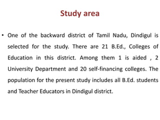 Study area
• One of the backward district of Tamil Nadu, Dindigul is
selected for the study. There are 21 B.Ed., Colleges of
Education in this district. Among them 1 is aided , 2
University Department and 20 self-financing colleges. The
population for the present study includes all B.Ed. students
and Teacher Educators in Dindigul district.
 