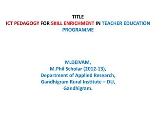 TITLE
ICT PEDAGOGY FOR SKILL ENRICHMENT IN TEACHER EDUCATION
PROGRAMME
M.DEIVAM,
M.Phil Scholar (2012-13),
Department of Applied Research,
Gandhigram Rural Institute – DU,
Gandhigram.
 