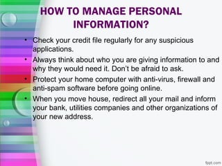 HOW TO MANAGE PERSONAL
         INFORMATION?
• Check your credit file regularly for any suspicious
  applications.
• Always think about who you are giving information to and
  why they would need it. Don’t be afraid to ask.
• Protect your home computer with anti-virus, firewall and
  anti-spam software before going online.
• When you move house, redirect all your mail and inform
  your bank, utilities companies and other organizations of
  your new address.
 