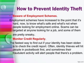 How to Prevent Identity Theft
• Beware of Employment Schemes.
Employment schemes have increased to the point that it's
  hard, now, to know what's safe and what's not when
  people looking for employment online. Scams can be
  targeted at anyone looking for a job, and some of them
  are pretty sneaky.
• Monitor Credit Regularly.
The fastest way to find out if your identity has been stolen
  is to check the credit report. Often, identity thieves will hit
  people in pocketbook first, and sometimes their
  fraudulent activity will alert people that there's a problem.
 