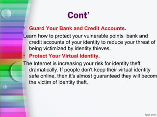 Cont’
• Guard Your Bank and Credit Accounts.
Learn how to protect your vulnerable points bank and
  credit accounts of your identity to reduce your threat of
  being victimized by identity thieves.
• Protect Your Virtual Identity.
The Internet is increasing your risk for identity theft
  dramatically. If people don't keep their virtual identity
  safe online, then it's almost guaranteed they will becom
  the victim of identity theft.
 