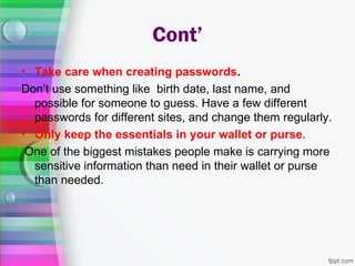 Cont’
• Take care when creating passwords.
Don’t use something like birth date, last name, and
  possible for someone to guess. Have a few different
  passwords for different sites, and change them regularly.
• Only keep the essentials in your wallet or purse.
 One of the biggest mistakes people make is carrying more
  sensitive information than need in their wallet or purse
  than needed.
 