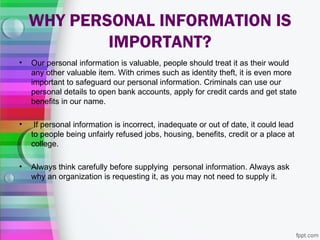 WHY PERSONAL INFORMATION IS
            IMPORTANT?
•   Our personal information is valuable, people should treat it as their would
    any other valuable item. With crimes such as identity theft, it is even more
    important to safeguard our personal information. Criminals can use our
    personal details to open bank accounts, apply for credit cards and get state
    benefits in our name.

•    If personal information is incorrect, inadequate or out of date, it could lead
    to people being unfairly refused jobs, housing, benefits, credit or a place at
    college.

•   Always think carefully before supplying personal information. Always ask
    why an organization is requesting it, as you may not need to supply it.
 