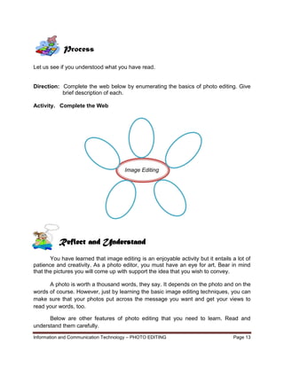 Information and Communication Technology – PHOTO EDITING Page 13
Let us see if you understood what you have read.
Direction: Complete the web below by enumerating the basics of photo editing. Give
brief description of each.
Activity. Complete the Web
Image Editing
You have learned that image editing is an enjoyable activity but it entails a lot of
patience and creativity. As a photo editor, you must have an eye for art. Bear in mind
that the pictures you will come up with support the idea that you wish to convey.
A photo is worth a thousand words, they say. It depends on the photo and on the
words of course. However, just by learning the basic image editing techniques, you can
make sure that your photos put across the message you want and get your views to
read your words, too.
Below are other features of photo editing that you need to learn. Read and
understand them carefully.
Process
Reflect and Understand
 