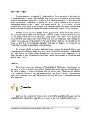Information and Communication Technology – PHOTO EDITING Page 14
Screen Resolution
Screen resolution is close to 72 pixels per inch. If you are working with graphics
to be viewed only on screen, 72 should be fine. Depending on the printer you are using,
you may increase this above 72 for graphics. The preferred resolution for images is 300
while the standard resolution for printing is 150. A typical monitor is set to display
somewhere around 800x600 pixels. This means that a 1”x1”, 600dpi (dots per inch)
image would fill up most of the screen. It is becoming more and more common that
monitors are set to display at higher resolution—somewhere around 1024x768 pixels.
For this reason you must design screen graphics at a lower resolution: 72dpi is
the standard for the world wide web (www). Due to screen resolution limitations, you
should measure the dimensions of images using pixels. To be safe, never publish an
image for the web that is more than 800 pixels wide or 600 pixels high. Unless the
screen image you are using came from the web, it is likely that you will have to edit the
image so that it is an appropriate resolution and size for display. To do so, rely on
Photoshop’s tools for cropping and resizing images.
As a basic rule for a medium web-site image, reduce the longest side of your
image to around 450pixels. Make sure that it is set at the 72dpi standard resolution for
web use. Adjust the quality further if necessary, so that your final image ends up at
about 30-50kb in size. Small thumbnail images can be even smaller at 200 pixels wide
and10-15kb in size.
Layering
Often times, when you find yourself frustrated with Photoshop, it is because you
are trying to perform operations on a layer that is not currently selected. Simply click on
the name of a layer in order to designate it as the current layer. Whenever you add text
to an image in Photoshop, the text appears on a new layer. You can "merge down"
layers to consolidate them, and "flatten image" to force the entire contents of the image
onto one layer.
Learners like you are very creative. It is now time for you to transfer your learning
on photo editing into another way. This is one way to tap your multiple intelligences.
Transfer
 