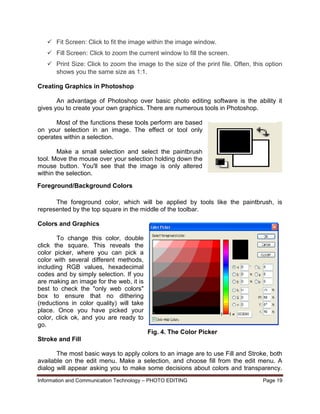 Information and Communication Technology – PHOTO EDITING Page 19
 Fit Screen: Click to fit the image within the image window.
 Fill Screen: Click to zoom the current window to fill the screen.
 Print Size: Click to zoom the image to the size of the print file. Often, this option
shows you the same size as 1:1.
Creating Graphics in Photoshop
An advantage of Photoshop over basic photo editing software is the ability it
gives you to create your own graphics. There are numerous tools in Photoshop.
Most of the functions these tools perform are based
on your selection in an image. The effect or tool only
operates within a selection.
Make a small selection and select the paintbrush
tool. Move the mouse over your selection holding down the
mouse button. You'll see that the image is only altered
within the selection.
The foreground color, which will be applied by tools like the paintbrush, is
represented by the top square in the middle of the toolbar.
Colors and Graphics
To change this color, double
click the square. This reveals the
color picker, where you can pick a
color with several different methods,
including RGB values, hexadecimal
codes and by simply selection. If you
are making an image for the web, it is
best to check the "only web colors"
box to ensure that no dithering
(reductions in color quality) will take
place. Once you have picked your
color, click ok, and you are ready to
go.
Fig. 4. The Color Picker
Stroke and Fill
The most basic ways to apply colors to an image are to use Fill and Stroke, both
available on the edit menu. Make a selection, and choose fill from the edit menu. A
dialog will appear asking you to make some decisions about colors and transparency.
Foreground/Background Colors
 
