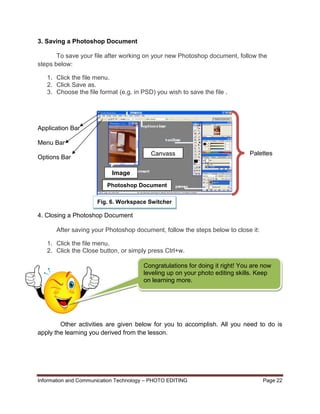 Information and Communication Technology – PHOTO EDITING Page 22
3. Saving a Photoshop Document
To save your file after working on your new Photoshop document, follow the
steps below:
1. Click the file menu.
2. Click Save as.
3. Choose the file format (e.g. in PSD) you wish to save the file .
Application Bar
Menu Bar
Options Bar
4. Closing a Photoshop Document
After saving your Photoshop document, follow the steps below to close it:
1. Click the file menu.
2. Click the Close button, or simply press Ctrl+w.
Other activities are given below for you to accomplish. All you need to do is
apply the learning you derived from the lesson.
Fig. 6. Workspace Switcher
Image
Canvass
Photoshop Document
Congratulations for doing it right! You are now
leveling up on your photo editing skills. Keep
on learning more.
Palettes
 