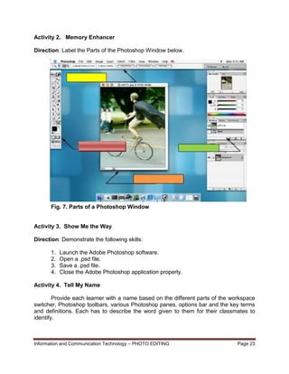 Information and Communication Technology – PHOTO EDITING Page 23
Activity 2. Memory Enhancer
Direction: Label the Parts of the Photoshop Window below.
Fig. 7. Parts of a Photoshop Window
Activity 3. Show Me the Way
Direction: Demonstrate the following skills:
1. Launch the Adobe Photoshop software.
2. Open a .psd file.
3. Save a .psd file.
4. Close the Adobe Photoshop application properly.
Activity 4. Tell My Name
Provide each learner with a name based on the different parts of the workspace
switcher, Photoshop toolbars, various Photoshop panes, options bar and the key terms
and definitions. Each has to describe the word given to them for their classmates to
identify.
 