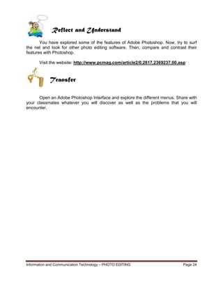 Information and Communication Technology – PHOTO EDITING Page 24
Reflect and Understand
You have explored some of the features of Adobe Photoshop. Now, try to surf
the net and look for other photo editing software. Then, compare and contrast their
features with Photoshop.
Visit the website: http://www.pcmag.com/article2/0,2817,2369237,00.asp
Open an Adobe Photoshop Interface and explore the different menus. Share with
your classmates whatever you will discover as well as the problems that you will
encounter.
Transfer
 