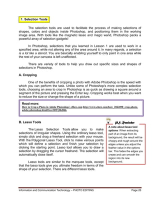Information and Communication Technology – PHOTO EDITING Page 26
A note about lasso tool
options: When extracting
part of an image from its
background, the result will be
choppy and rough around the
edges unless you adjust the
feather value in the options
bar. This fades the edges you
create and can smooth the
region into its new
background.
The selection tools are used to facilitate the process of making selections of
shapes, colors and objects inside Photoshop, and positioning them in the working
image area. With tools like the magnetic lasso and magic wand, Photoshop packs a
powerful array of selection gadgets!
In Photoshop, selections that you learned in Lesson 1 are used to work in a
specified area, while not altering any of the area around it. In many regards, a selection
is a lot like a stencil. You are basically enabling yourself to only paint in one area while
the rest of your canvass is left unaffected.
There are variety of tools to help you draw out specific sizes and shapes of
selections in Photoshop.
A. Cropping
One of the benefits of cropping a photo with Adobe Photoshop is the speed with
which you can perform the task. Unlike some of Photoshop's more complex selection
tools, choosing an area to crop in Photoshop is as quick as drawing a square around a
segment of the picture and pressing the Enter key. Cropping works best when you want
to reduce the size or change the shape of a picture.
B. Lasso Tools
The Lasso Selection Tools allow you to make
selections of irregular shapes. Using the ordinary lasso tool,
simply click and drag a freehand selection with your mouse.
With the Polygonal Lasso Tool, click to make various points
which will define a selection and finish your selection by
clicking the starting point. Lasso tool allows you to draw a
selection by dragging the cursor freehand. The selection will
automatically close itself.
Lasso tools are similar to the marquee tools, except
that the lasso tools give you ultimate freedom in terms of the
shape of your selection. There are different lasso tools.
Read more:
How to Crop a Photo in Adobe Photoshop | eHow.com http://www.ehow.com/how_2044098_crop-photo-
adobe-photoshop.html#ixzz2DTQ8eBhk
PS Reminder
1. Selection Tools
 