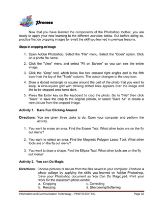 Information and Communication Technology – PHOTO EDITING Page 32
Now that you have learned the components of the Photoshop toolbar, you are
ready to apply your new learning to the different activities below. But before doing so,
practice first on cropping images to revisit the skill you learned in previous lessons.
Steps incroppinganimage
1. Open Adobe Photoshop. Select the "File" menu. Select the "Open" option. Click
on a photo file name.
2. Click the "View" menu and select "Fit on Screen" so you can see the entire
image.
3. Click the "Crop" tool, which looks like two crossed right angles and is the fifth
icon from the top of the "Tools" column. The cursor changes to the crop icon.
4. Draw a dotted rectangle or square around the part of the photo that you want to
keep. A nine-square grid with blinking dotted lines appears over the image and
the to-be-cropped area turns dark.
5. Press the Enter key on the keyboard to crop the photo. Go to "File" then click
"Save" to save the crop to the original picture, or select "Save As" to create a
new picture from the cropped image.
Activity 1. Have Fun Clicking Around
Directions: You are given three tasks to do. Open your computer and perform the
activity.
1. You want to erase an area. Find the Eraser Tool. What other tools are on the fly
out menu?
2. You want to select an area. Find the Magnetic Polygon Lasso Tool. What other
tools are on the fly out menu?
3. You want to draw a shape. Find the Ellipse Tool. What other tools are on the fly
out menu?
Activity 2. You can Do Magic
Directions: Choose pictures of nature from the files saved in your computer. Produce a
photo collage by applying the skills you learned on Adobe Photoshop.
Save your Photoshop document as You Can Do Magic.psd. Print your
work for the classroom photo exhibit.
a. Cropping c. Correcting
b. Resizing d. Sharpening/Softening
Process
 