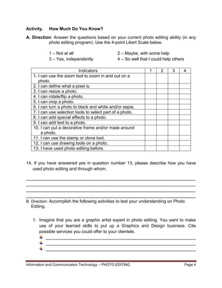 Information and Communication Technology – PHOTO EDITING Page 4
Activity. How Much Do You Know?
A. Direction: Answer the questions based on your current photo editing ability (in any
photo editing program). Use the 4-point Likert Scale below.
1 – Not at all 2 – Maybe, with some help
3 – Yes, independently 4 – So well that I could help others
Indicators 1 2 3 4
1. I can use the zoom tool to zoom in and out on a
photo.
2. I can define what a pixel is.
3. I can resize a photo.
4. I can rotate/flip a photo.
5. I can crop a photo.
6. I can turn a photo to black and white and/or sepia.
7. I can use selection tools to select part of a photo.
8. I can add special effects to a photo.
9. I can add text to a photo.
10. I can put a decorative frame and/or mask around
a photo.
11. I can use the stamp or clone tool.
12. I can use drawing tools on a photo.
13. I have used photo editing before.
14. If you have answered yes in question number 13, please describe how you have
used photo editing and through whom.
______________________________________________________________________
______________________________________________________________________
______________________________________________________________________
______________________________________________________________________
B. Direction: Accomplish the following activities to test your understanding on Photo
Editing.
1. Imagine that you are a graphic artist expert in photo editing. You want to make
use of your learned skills to put up a Graphics and Design business. Cite
possible services you could offer to your clientele.
______________________________________________________________
______________________________________________________________
______________________________________________________________
 