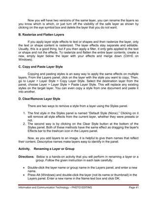 Information and Communication Technology – PHOTO EDITING Page 41
Now you will have two versions of the same layer, you can rename the layers so
you know which is which, or just turn off the visibility of the safe layer as shown by
clicking on the eye symbol box and delete the layer that you do not want.
B. Rasterize and Flatten Layers
If you apply layer style effects to text or shapes and then rasterize the layer, only
the text or shape content is rasterized. The layer effects stay separate and editable.
Usually, this is a good thing, but if you then apply a filter, it only gets applied to the text
or shape and not the effects. To rasterize and flatten the entire layer contents, create a
new, empty layer below the layer with your effects and merge down (Ctrl+E on
Windows).
C. Copy and Paste Layer Style
Copying and pasting styles is an easy way to apply the same effects on multiple
layers. From the Layers panel, click on the layer with the style you want to copy, Then,
go to Layer > Layer Style > Copy Layer Style. Select the destination layer from the
panel, choose Layer > Layer Style > Paste Layer Style. This will replace any existing
styles on the target layer. You can even copy a style from one document and paste it
into another.
D. Clear/Remove Layer Style
There are two ways to remove a style from a layer using the Styles panel.
1. The first style in the Styles panel is named “Default Style (None).” Clicking on it
will remove all style effects from the current layer, whether they were presets or
not.
2. The second way is by clicking on the Clear Style button at the bottom of the
Styles panel. Both of these methods have the same effect as dragging the layer's
Effects bar to the trashcan icon in the Layers panel.
Now, as you add layers to an image, it is helpful to give them names that reflect
their content. Descriptive names make layers easy to identify in the panel.
Activity. Renaming a Layer or Group
Directions: Below is a hands-on activity that you will perform in renaming a layer or a
group. Follow the given instruction in each task carefully.
 Double-click the layer name or group name in the Layers panel, and enter a new
name.
 Press Alt (Windows) and double-click the layer (not its name or thumbnail) in the
Layers panel. Enter a new name in the Name text box and click OK.
 