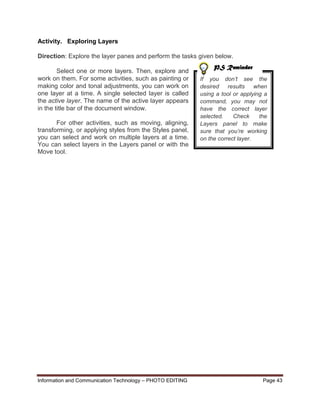 Information and Communication Technology – PHOTO EDITING Page 43
Activity. Exploring Layers
Direction: Explore the layer panes and perform the tasks given below.
Select one or more layers. Then, explore and
work on them. For some activities, such as painting or
making color and tonal adjustments, you can work on
one layer at a time. A single selected layer is called
the active layer. The name of the active layer appears
in the title bar of the document window.
For other activities, such as moving, aligning,
transforming, or applying styles from the Styles panel,
you can select and work on multiple layers at a time.
You can select layers in the Layers panel or with the
Move tool.
If you don’t see the
desired results when
using a tool or applying a
command, you may not
have the correct layer
selected. Check the
Layers panel to make
sure that you’re working
on the correct layer.
PS Reminder
 