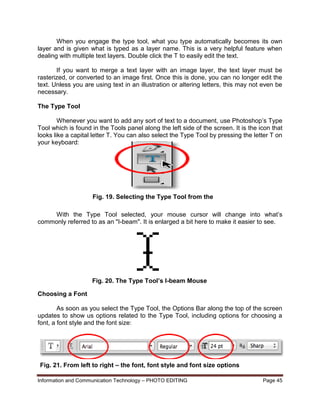 Information and Communication Technology – PHOTO EDITING Page 45
When you engage the type tool, what you type automatically becomes its own
layer and is given what is typed as a layer name. This is a very helpful feature when
dealing with multiple text layers. Double click the T to easily edit the text.
If you want to merge a text layer with an image layer, the text layer must be
rasterized, or converted to an image first. Once this is done, you can no longer edit the
text. Unless you are using text in an illustration or altering letters, this may not even be
necessary.
The Type Tool
Whenever you want to add any sort of text to a document, use Photoshop’s Type
Tool which is found in the Tools panel along the left side of the screen. It is the icon that
looks like a capital letter T. You can also select the Type Tool by pressing the letter T on
your keyboard:
With the Type Tool selected, your mouse cursor will change into what’s
commonly referred to as an "I-beam". It is enlarged a bit here to make it easier to see.
Choosing a Font
As soon as you select the Type Tool, the Options Bar along the top of the screen
updates to show us options related to the Type Tool, including options for choosing a
font, a font style and the font size:
Fig. 19. Selecting the Type Tool from the
Tools Panel
Fig. 20. The Type Tool’s I-beam Mouse
Cursor
Fig. 21. From left to right – the font, font style and font size options
 