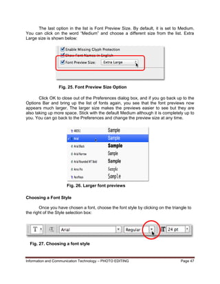 Information and Communication Technology – PHOTO EDITING Page 47
The last option in the list is Font Preview Size. By default, it is set to Medium.
You can click on the word “Medium” and choose a different size from the list. Extra
Large size is shown below:
Click OK to close out of the Preferences dialog box, and if you go back up to the
Options Bar and bring up the list of fonts again, you see that the font previews now
appears much larger. The larger size makes the previews easier to see but they are
also taking up more space. Stick with the default Medium although it is completely up to
you. You can go back to the Preferences and change the preview size at any time.
Choosing a Font Style
Once you have chosen a font, choose the font style by clicking on the triangle to
the right of the Style selection box:
Fig. 25. Font Preview Size Option
Fig. 26. Larger font previews
Fig. 27. Choosing a font style
 