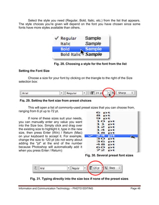 Information and Communication Technology – PHOTO EDITING Page 48
Select the style you need (Regular, Bold, Italic, etc.) from the list that appears.
The style choices you’re given will depend on the font you have chosen since some
fonts have more styles available than others.
Setting the Font Size
Choose a size for your font by clicking on the triangle to the right of the Size
selection box:
This will open a list of commonly-used preset sizes that you can choose from,
ranging from 6 pt up to 72 pt.
If none of these sizes suit your needs,
you can manually enter any value you want
into the Size box. Simply click and drag over
the existing size to highlight it, type in the new
size, then press Enter (Win) / Return (Mac)
on your keyboard to accept it. For example,
change the size to 120 pt (do not worry about
adding the "pt" at the end of the number
because Photoshop will automatically add it
when you press Enter / Return):
Fig. 28. Choosing a style for the font from the list
Fig. 29. Setting the font size from preset choices
Fig. 30. Several preset font sizes
Fig. 31. Typing directly into the size box if none of the preset sizes
will do.
 