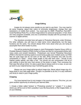 Information and Communication Technology – PHOTO EDITING Page 52
Image Editing
Images do not always come exactly as you wish to use them. You may need to
do some cropping, adjust their colors or luminosity (brightness), change their size
(resolution), or modify their content. You could also try GIMP, PhotoPlus, Paint.NET,
Corel PaintShop Photo Pro, or other image editors for personal computers. In fact, there
are many programs available, and one is sometimes included with the purchase of any
scanner or digital camera.
The directions provided here will apply to Photoshop Elements under Windows.
For other software, you will have to make some minor adjustments, but the basic
functions are the same. You should always think more about what you are trying to
accomplish than which button to press.
You will be producing final images in Joint Photographic Experts Group (JPG) or
Portable Network Graphics (PNG) format as these are best for compressed photos with
many colors and smooth transitions. Photoshop's own format Photoshop Document
(PSD) is the best for working copies to avoid losing quality over multiple saves, but PSD
files are quite large and do not work on the web. JPGs compress very well, but the
compression is "lossy" - some image quality is lost with each save - though at the
highest quality setting, very little is lost. You should not use compression until all of
your editing is done and your final version of the photo is ready. Then compress the
final copy that will go online. It is also a good idea to always work on a copy, so you can
go back to your original backup copy if something goes wrong.
Always use your image editor to adjust image size. Never adjust image size of a
large photo in your web page editor. Though it is possible to do this, it is very inefficient
and tends to result in poor image quality.
Cropping
You have learned how to crop images in the previous lessons. This time, you are
given another opportunity to enhance your learned skills.
1. Create a folder called "photos" or "Photoshop practice" or " project 1" in a place
where you will be sure to find it, possibly in your My Documents, or My Images folder, or
on your Desktop.
Know
Lesson 7
 