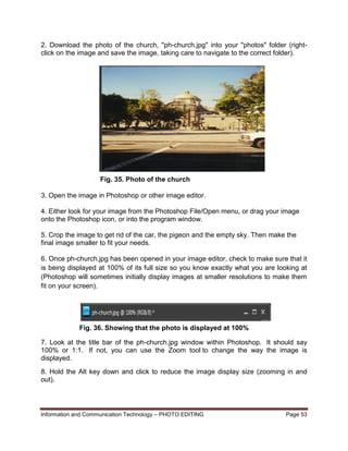 Information and Communication Technology – PHOTO EDITING Page 53
2. Download the photo of the church, "ph-church.jpg" into your "photos" folder (right-
click on the image and save the image, taking care to navigate to the correct folder).
3. Open the image in Photoshop or other image editor.
4. Either look for your image from the Photoshop File/Open menu, or drag your image
onto the Photoshop icon, or into the program window.
5. Crop the image to get rid of the car, the pigeon and the empty sky. Then make the
final image smaller to fit your needs.
6. Once ph-church.jpg has been opened in your image editor, check to make sure that it
is being displayed at 100% of its full size so you know exactly what you are looking at
(Photoshop will sometimes initially display images at smaller resolutions to make them
fit on your screen).
7. Look at the title bar of the ph-church.jpg window within Photoshop. It should say
100% or 1:1. If not, you can use the Zoom tool to change the way the image is
displayed.
8. Hold the Alt key down and click to reduce the image display size (zooming in and
out).
Fig. 35. Photo of the church
Fig. 36. Showing that the photo is displayed at 100%
 